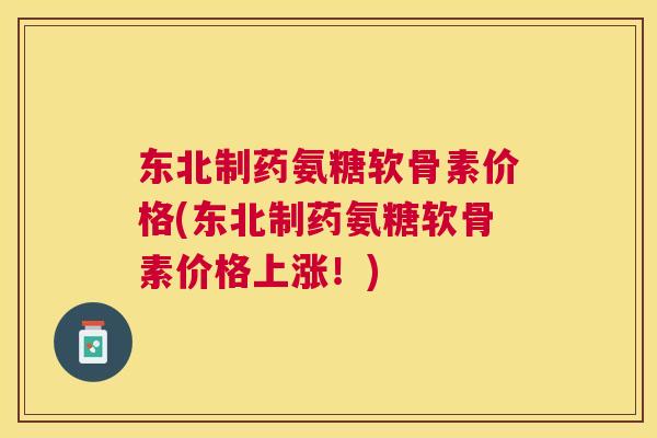 东北制药氨糖软骨素价格(东北制药氨糖软骨素价格上涨！)