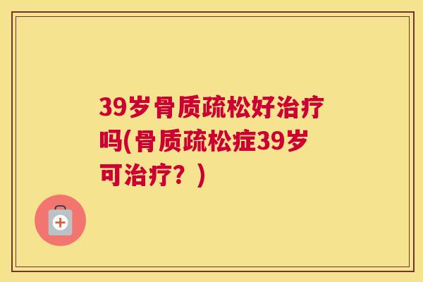 39岁骨质疏松好治疗吗(骨质疏松症39岁可治疗？)