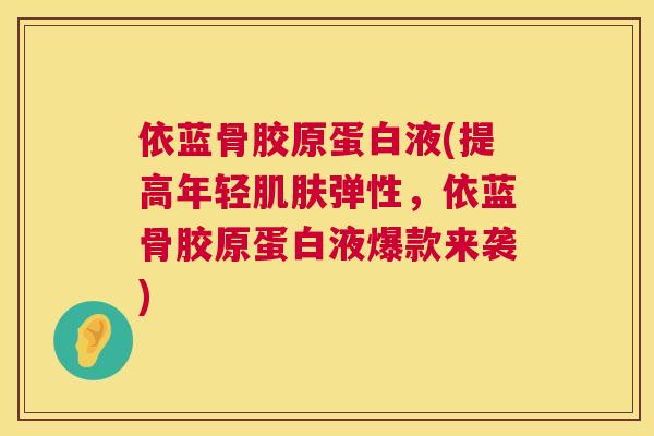 依蓝骨胶原蛋白液(提高年轻肌肤弹性，依蓝骨胶原蛋白液爆款来袭)