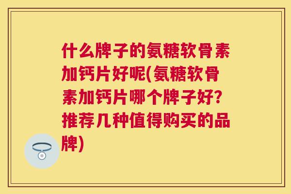 什么牌子的氨糖软骨素加钙片好呢(氨糖软骨素加钙片哪个牌子好？推荐几种值得购买的品牌)