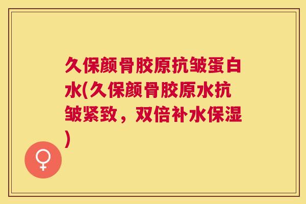 久保颜骨胶原抗皱蛋白水(久保颜骨胶原水抗皱紧致，双倍补水保湿)