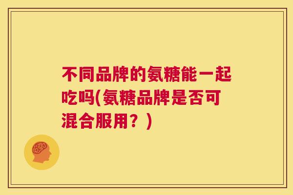 不同品牌的氨糖能一起吃吗(氨糖品牌是否可混合服用？)