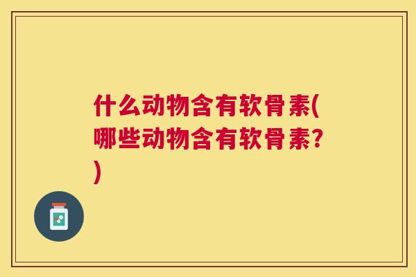 什么动物含有软骨素(哪些动物含有软骨素？)