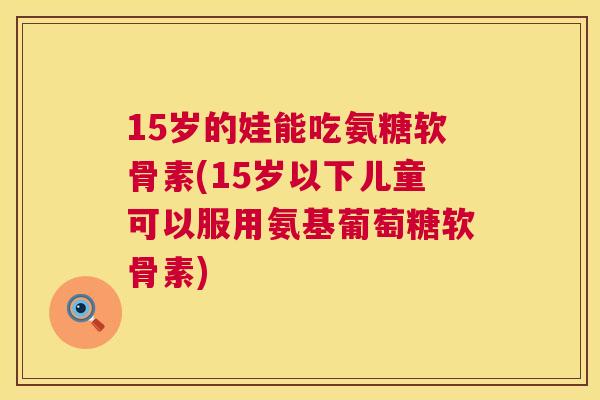 15岁的娃能吃氨糖软骨素(15岁以下儿童可以服用氨基葡萄糖软骨素) 15岁的娃能吃氨糖软骨素(15岁以下儿童可以服用氨基葡萄糖软骨素)