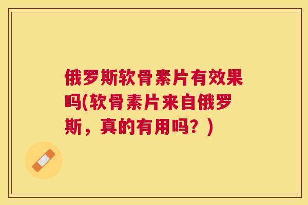 俄罗斯软骨素片有效果吗(软骨素片来自俄罗斯，真的有用吗？)
