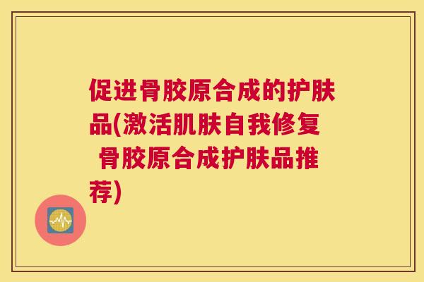 促进骨胶原合成的护肤品(激活肌肤自我修复 骨胶原合成护肤品推荐)