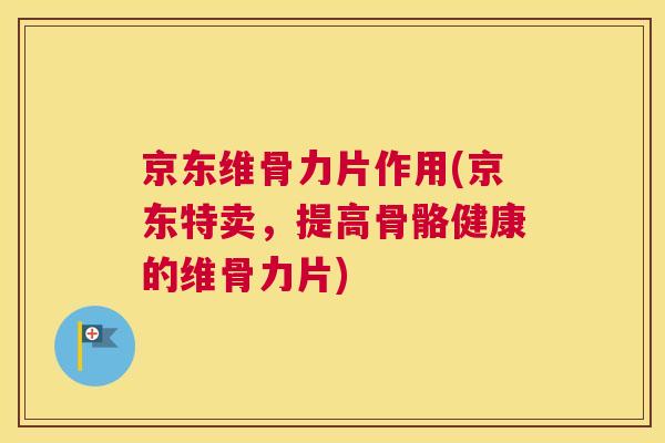 京东维骨力片作用(京东特卖，提高骨骼健康的维骨力片)