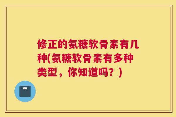 修正的氨糖软骨素有几种(氨糖软骨素有多种类型，你知道吗？)