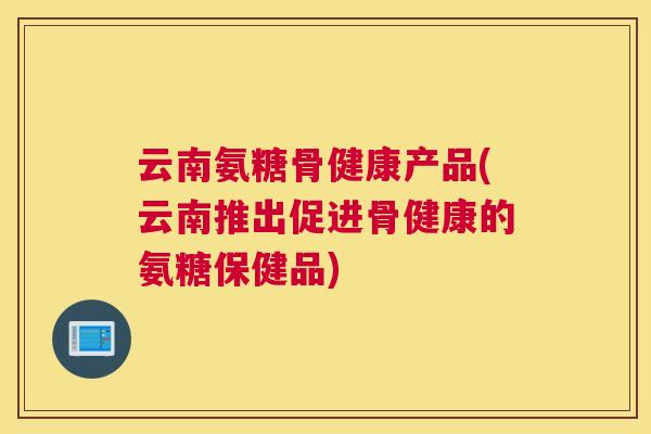云南氨糖骨健康产品(云南推出促进骨健康的氨糖保健品) 云南氨糖骨健康产品(云南推出促进骨健康的氨糖保健品)