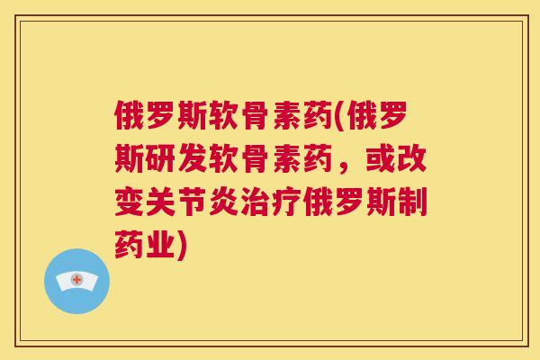 俄罗斯软骨素药(俄罗斯研发软骨素药，或改变关节炎治疗俄罗斯制药业)