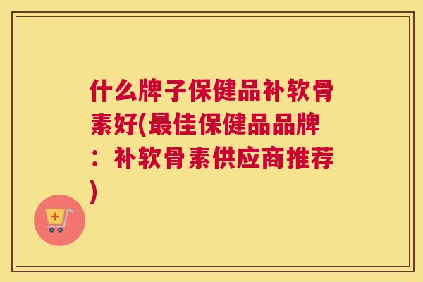 什么牌子保健品补软骨素好(佳保健品品牌:补软骨素供应商推荐) 什么牌子保健品补软骨素好(佳保健品品牌:补软骨素供应商推荐)