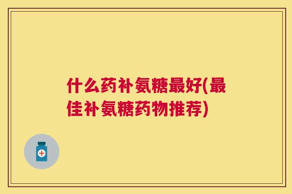 什么药补氨糖最好(最佳补氨糖药物推荐)