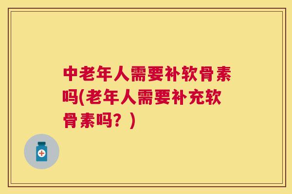 中老年人需要补软骨素吗(老年人需要补充软骨素吗？)