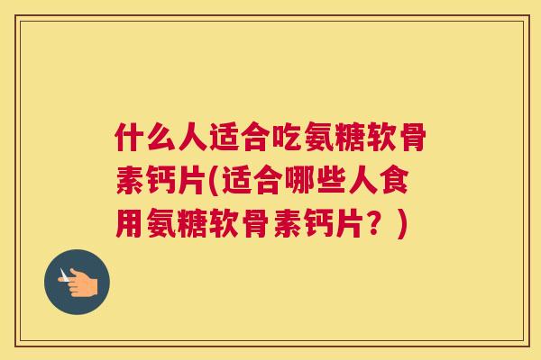 什么人适合吃氨糖软骨素钙片(适合哪些人食用氨糖软骨素钙片？)