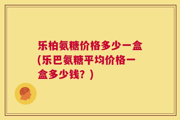 乐柏氨糖价格多少一盒(乐巴氨糖平均价格一盒多少钱？)