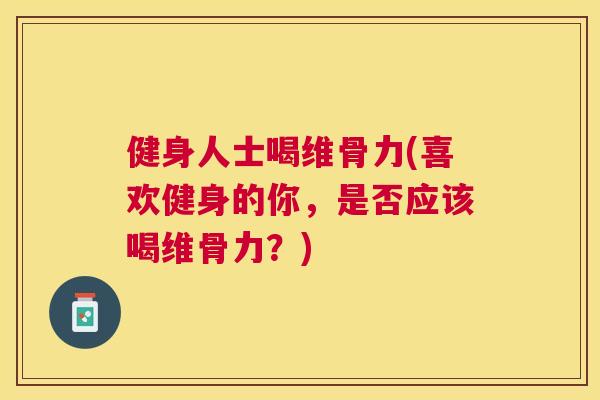 健身人士喝维骨力(喜欢健身的你，是否应该喝维骨力？)