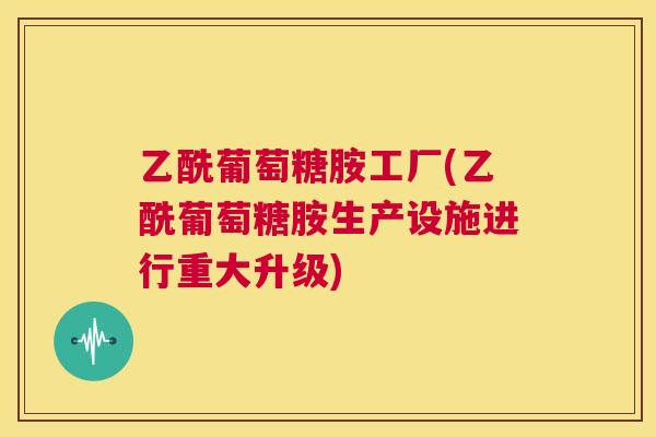 乙酰葡萄糖胺工厂(乙酰葡萄糖胺生产设施进行重大升级)