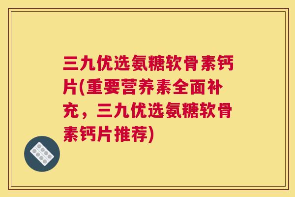 三九优选氨糖软骨素钙片(重要营养素全面补充，三九优选氨糖软骨素钙片推荐)