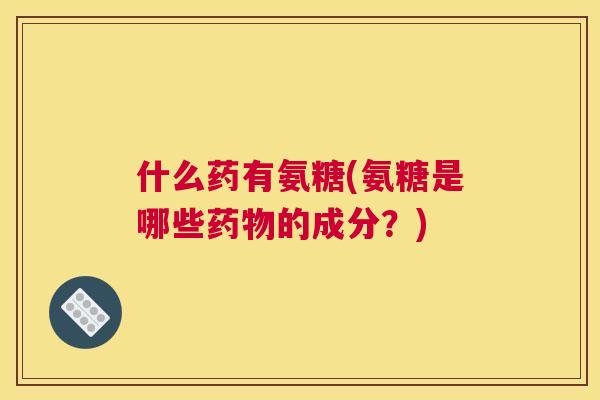 什么药有氨糖(氨糖是哪些的成分？)