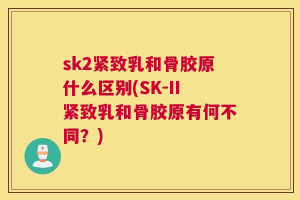 sk2紧致乳和骨胶原什么区别(SK-II紧致乳和骨胶原有何不同？)
