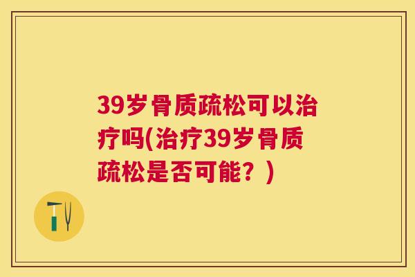39岁骨质疏松可以治疗吗(治疗39岁骨质疏松是否可能？)