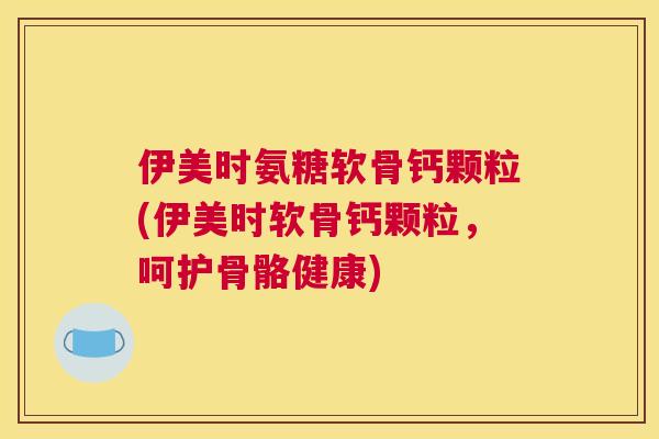 伊美时氨糖软骨钙颗粒(伊美时软骨钙颗粒，呵护骨骼健康)