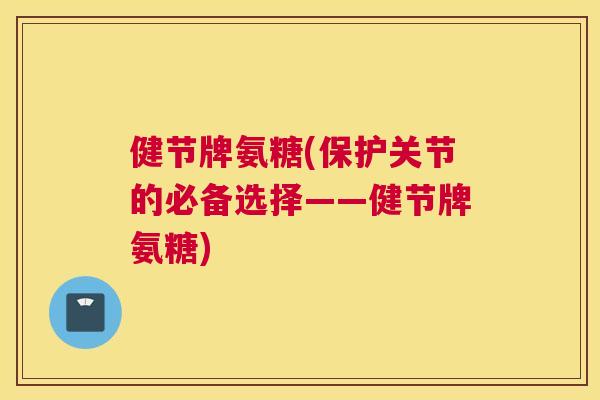 健节牌氨糖(保护关节的必备选择——健节牌氨糖)