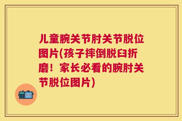 儿童腕关节肘关节脱位图片(孩子摔倒脱臼折磨！家长必看的腕肘关节脱位图片)