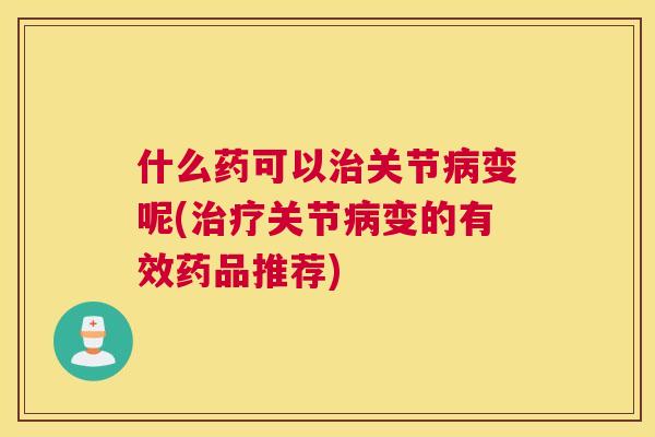 什么药可以治关节病变呢(治疗关节病变的有效药品推荐)