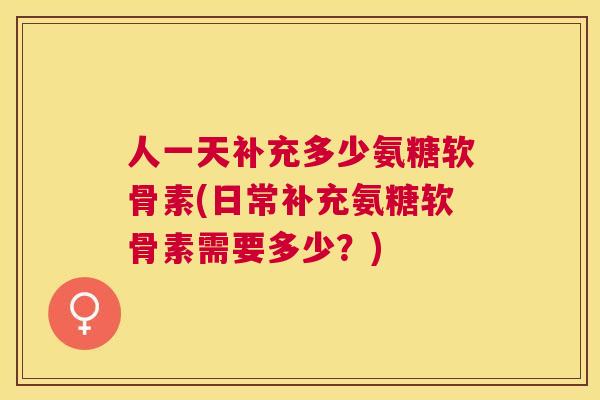 人一天补充多少氨糖软骨素(日常补充氨糖软骨素需要多少？)