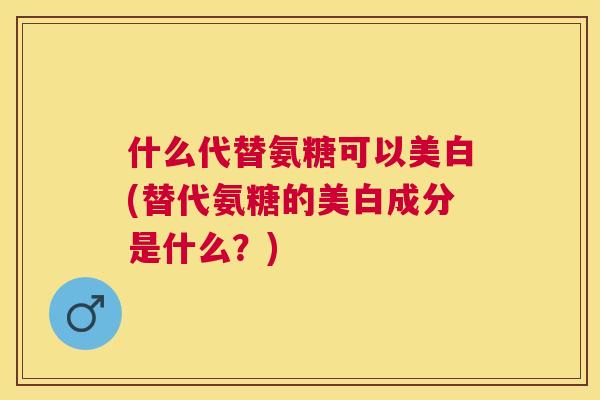 什么代替氨糖可以美白(替代氨糖的美白成分是什么？)