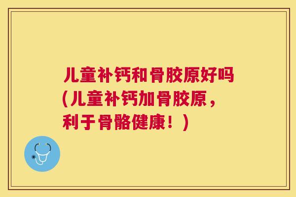 儿童补钙和骨胶原好吗(儿童补钙加骨胶原，利于骨骼健康！)