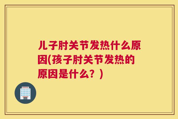 儿子肘关节发热什么原因(孩子肘关节发热的原因是什么？)