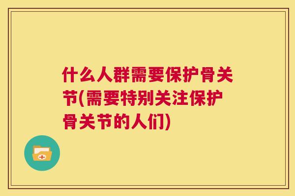 什么人群需要保护骨关节(需要特别关注保护骨关节的人们)