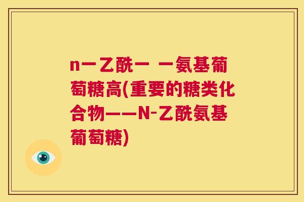 n一乙酰一 一氨基葡萄糖高(重要的糖类化合物——N-乙酰氨基葡萄糖)