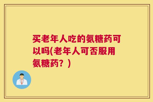 买老年人吃的氨糖药可以吗(老年人可否服用氨糖药？)