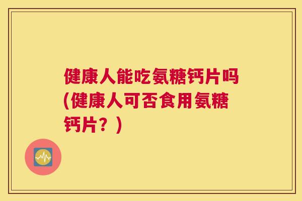 健康人能吃氨糖钙片吗(健康人可否食用氨糖钙片？)