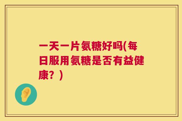 一天一片氨糖好吗(每日服用氨糖是否有益健康？)