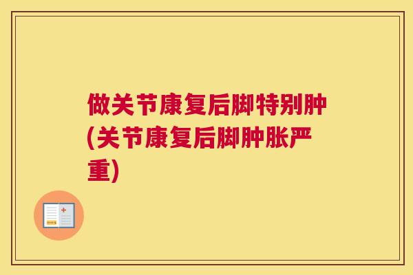 做关节康复后脚特别肿(关节康复后脚肿胀严重)