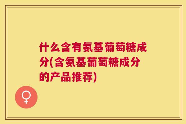 什么含有氨基葡萄糖成分(含氨基葡萄糖成分的产品推荐)