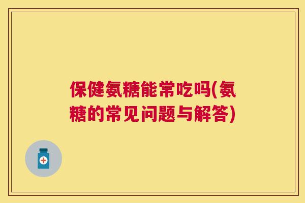 保健氨糖能常吃吗(氨糖的常见问题与解答)