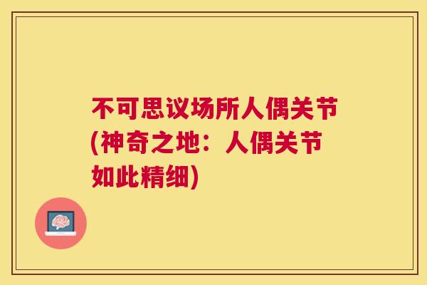 不可思议场所人偶关节(神奇之地：人偶关节如此精细)