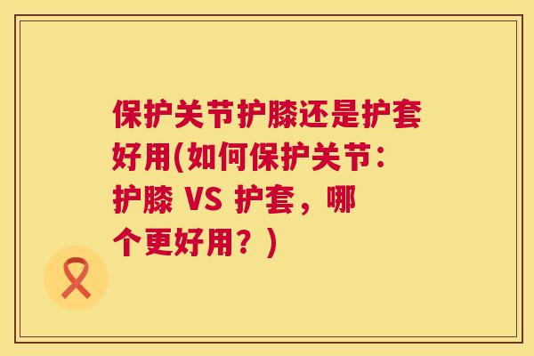 保护关节护膝还是护套好用(如何保护关节：护膝 VS 护套，哪个更好用？)