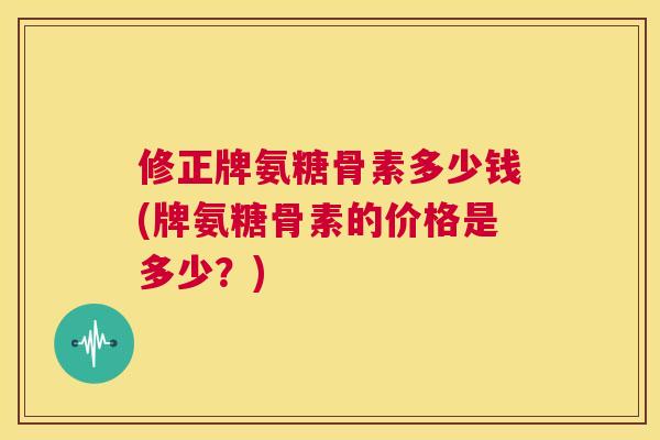 修正牌氨糖骨素多少钱(牌氨糖骨素的价格是多少？)