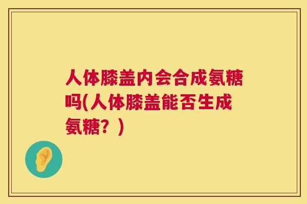 人体膝盖内会合成氨糖吗(人体膝盖能否生成氨糖？)