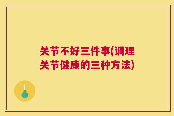 关节不好三件事(调理关节健康的三种方法)