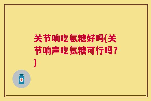 关节响吃氨糖好吗(关节响声吃氨糖可行吗？)