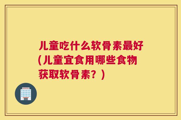 儿童吃什么软骨素好(儿童宜食用哪些食物获取软骨素？)