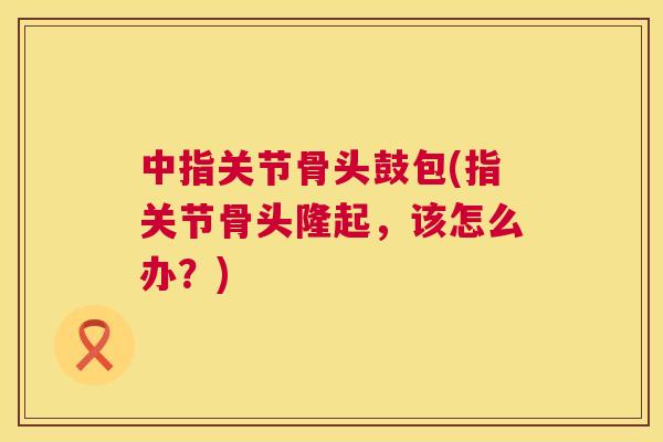 中指关节骨头鼓包(指关节骨头隆起，该怎么办？)