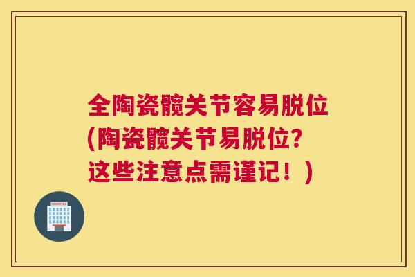 全陶瓷髋关节容易脱位(陶瓷髋关节易脱位？这些注意点需谨记！)